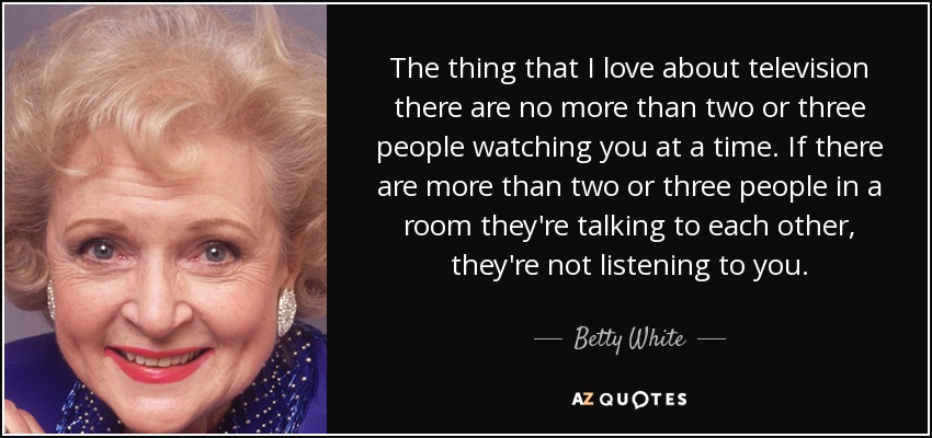 The thing that I love about television there are no more than two or three people watching you at a time. If there are more than two or three people in a room they're talking to each other, they're not listening to you. - Betty White
