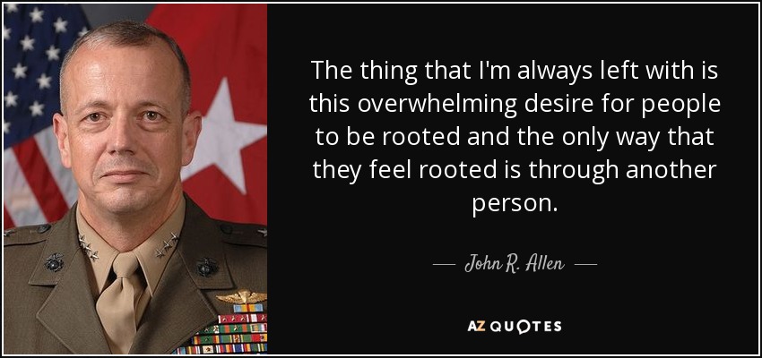 The thing that I'm always left with is this overwhelming desire for people to be rooted and the only way that they feel rooted is through another person. - John R. Allen