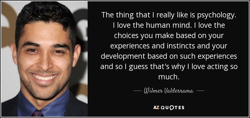The thing that I really like is psychology. I love the human mind. I love the choices you make based on your experiences and instincts and your development based on such experiences and so I guess that's why I love acting so much. - Wilmer Valderrama