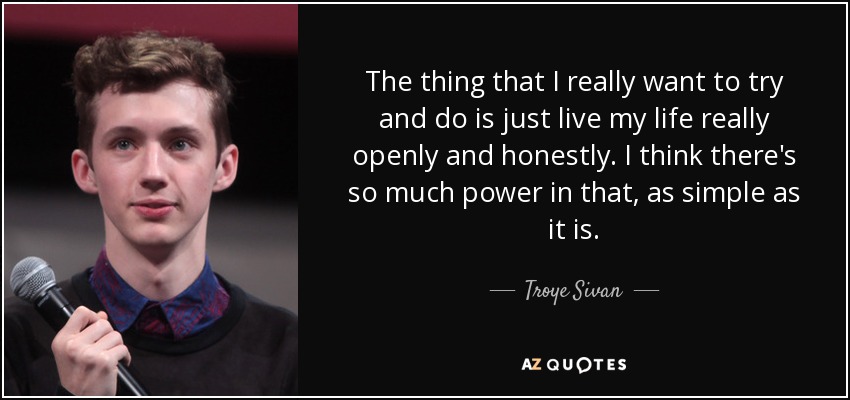 The thing that I really want to try and do is just live my life really openly and honestly. I think there's so much power in that, as simple as it is. - Troye Sivan