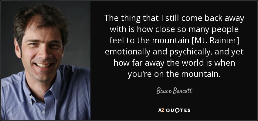 The thing that I still come back away with is how close so many people feel to the mountain [Mt. Rainier] emotionally and psychically, and yet how far away the world is when you're on the mountain. - Bruce Barcott