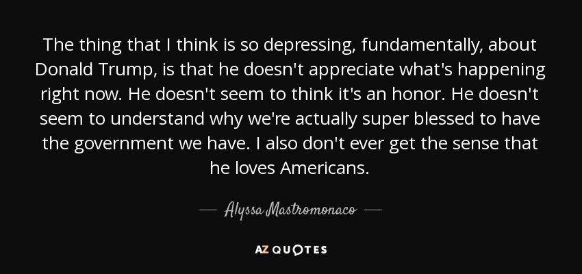 The thing that I think is so depressing, fundamentally, about Donald Trump, is that he doesn't appreciate what's happening right now. He doesn't seem to think it's an honor. He doesn't seem to understand why we're actually super blessed to have the government we have. I also don't ever get the sense that he loves Americans. - Alyssa Mastromonaco