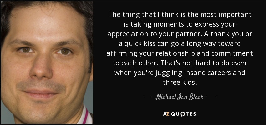 The thing that I think is the most important is taking moments to express your appreciation to your partner. A thank you or a quick kiss can go a long way toward affirming your relationship and commitment to each other. That's not hard to do even when you're juggling insane careers and three kids. - Michael Ian Black