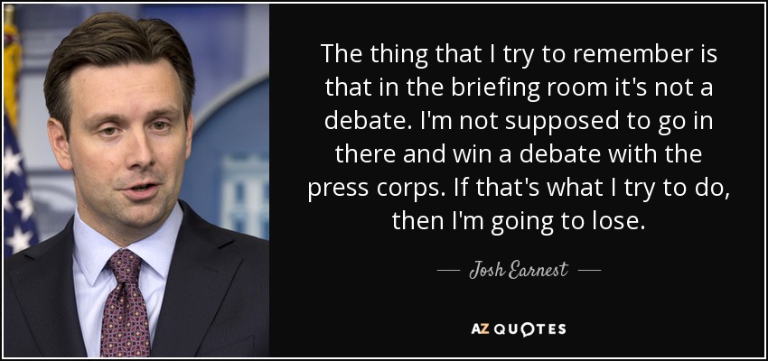 The thing that I try to remember is that in the briefing room it's not a debate. I'm not supposed to go in there and win a debate with the press corps. If that's what I try to do, then I'm going to lose. - Josh Earnest