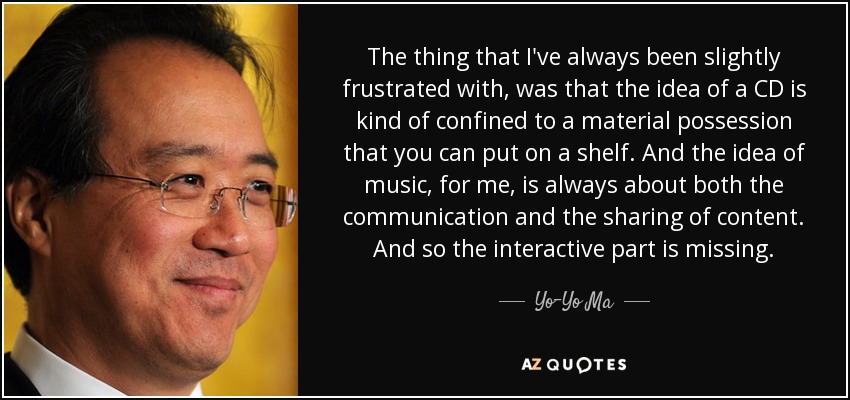 The thing that I've always been slightly frustrated with, was that the idea of a CD is kind of confined to a material possession that you can put on a shelf. And the idea of music, for me, is always about both the communication and the sharing of content. And so the interactive part is missing. - Yo-Yo Ma