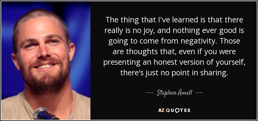 The thing that I've learned is that there really is no joy, and nothing ever good is going to come from negativity. Those are thoughts that, even if you were presenting an honest version of yourself, there's just no point in sharing. - Stephen Amell