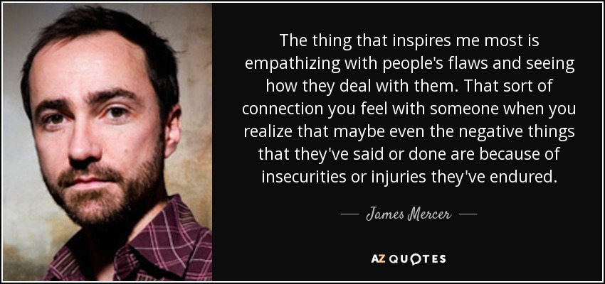 The thing that inspires me most is empathizing with people's flaws and seeing how they deal with them. That sort of connection you feel with someone when you realize that maybe even the negative things that they've said or done are because of insecurities or injuries they've endured. - James Mercer