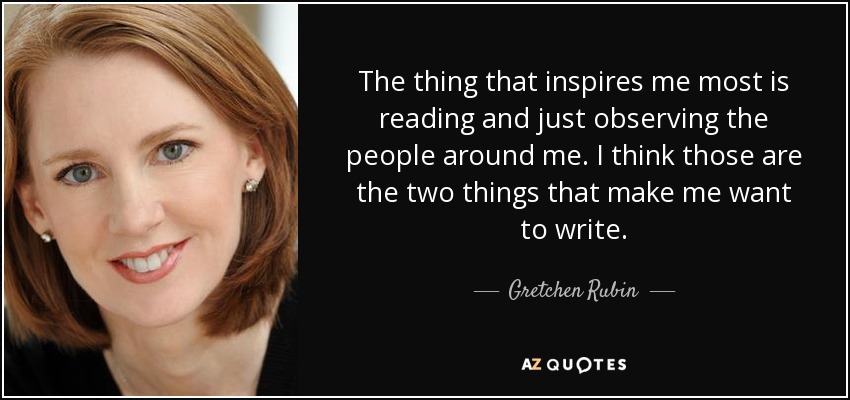 The thing that inspires me most is reading and just observing the people around me. I think those are the two things that make me want to write. - Gretchen Rubin