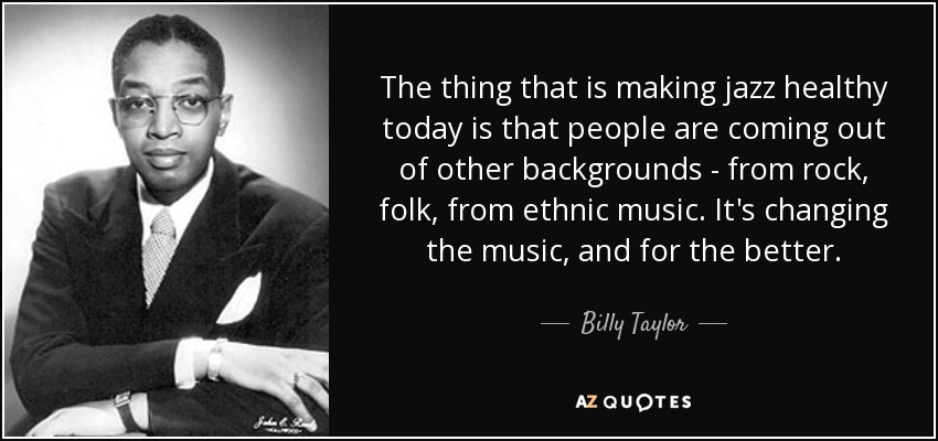 The thing that is making jazz healthy today is that people are coming out of other backgrounds - from rock, folk, from ethnic music. It's changing the music, and for the better. - Billy Taylor
