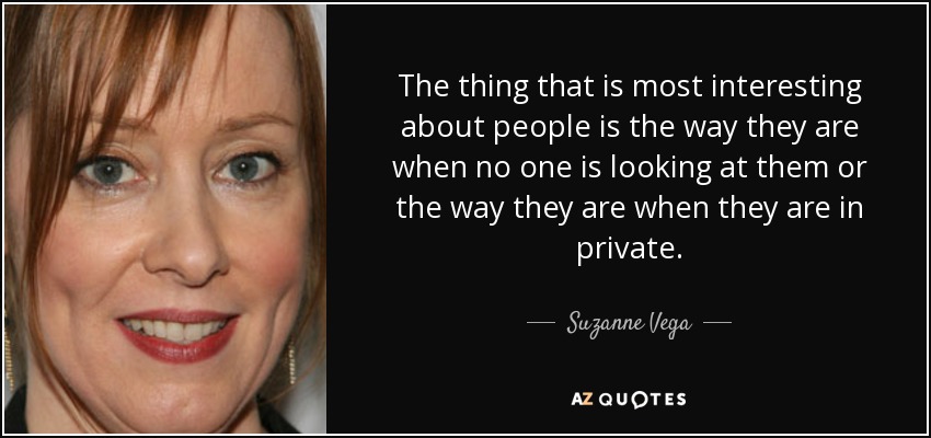 The thing that is most interesting about people is the way they are when no one is looking at them or the way they are when they are in private. - Suzanne Vega
