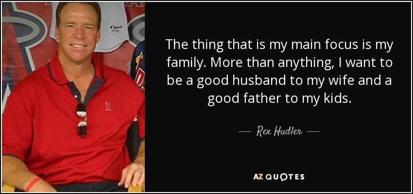 The thing that is my main focus is my family. More than anything, I want to be a good husband to my wife and a good father to my kids. - Rex Hudler