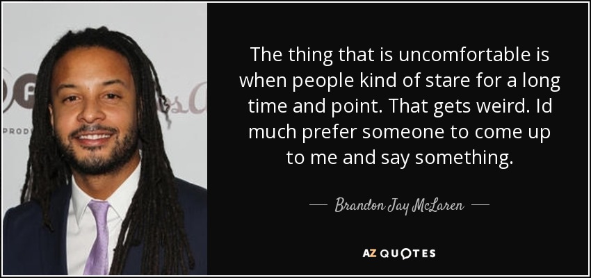 The thing that is uncomfortable is when people kind of stare for a long time and point. That gets weird. Id much prefer someone to come up to me and say something. - Brandon Jay McLaren
