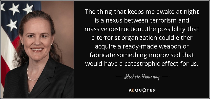 The thing that keeps me awake at night is a nexus between terrorism and massive destruction...the possibility that a terrorist organization could either acquire a ready-made weapon or fabricate something improvised that would have a catastrophic effect for us. - Michele Flournoy