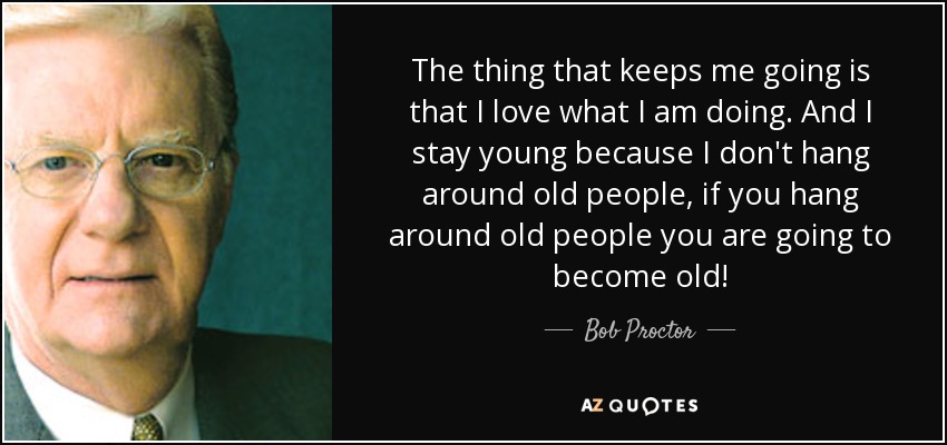 The thing that keeps me going is that I love what I am doing. And I stay young because I don't hang around old people, if you hang around old people you are going to become old! - Bob Proctor