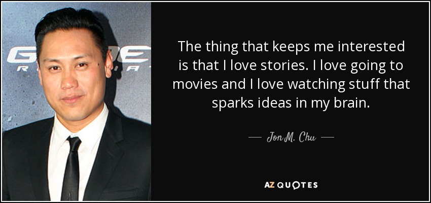 The thing that keeps me interested is that I love stories. I love going to movies and I love watching stuff that sparks ideas in my brain. - Jon M. Chu