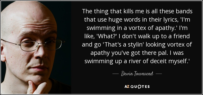 The thing that kills me is all these bands that use huge words in their lyrics, 'I'm swimming in a vortex of apathy.' I'm like, 'What?' I don't walk up to a friend and go 'That's a stylin' looking vortex of apathy you've got there pal. I was swimming up a river of deceit myself.' - Devin Townsend