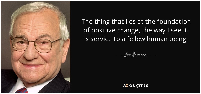 The thing that lies at the foundation of positive change, the way I see it, is service to a fellow human being. - Lee Iacocca