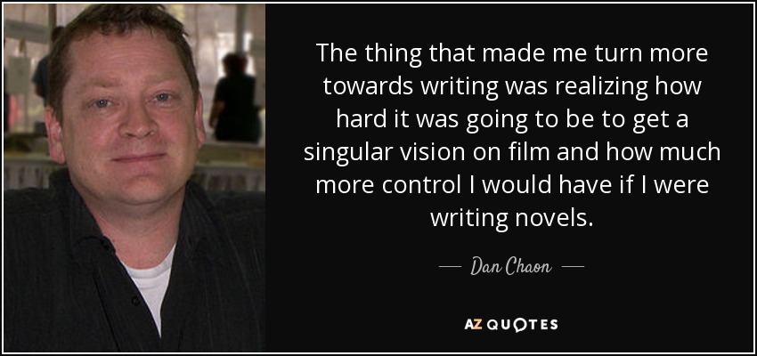 The thing that made me turn more towards writing was realizing how hard it was going to be to get a singular vision on film and how much more control I would have if I were writing novels. - Dan Chaon