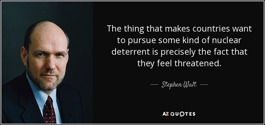 The thing that makes countries want to pursue some kind of nuclear deterrent is precisely the fact that they feel threatened. - Stephen Walt