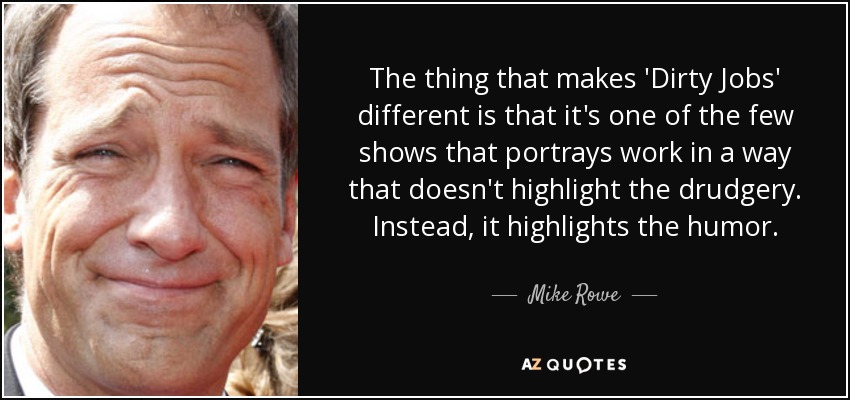 The thing that makes 'Dirty Jobs' different is that it's one of the few shows that portrays work in a way that doesn't highlight the drudgery. Instead, it highlights the humor. - Mike Rowe