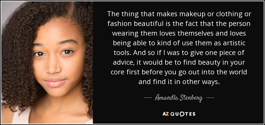 The thing that makes makeup or clothing or fashion beautiful is the fact that the person wearing them loves themselves and loves being able to kind of use them as artistic tools. And so if I was to give one piece of advice, it would be to find beauty in your core first before you go out into the world and find it in other ways. - Amandla Stenberg