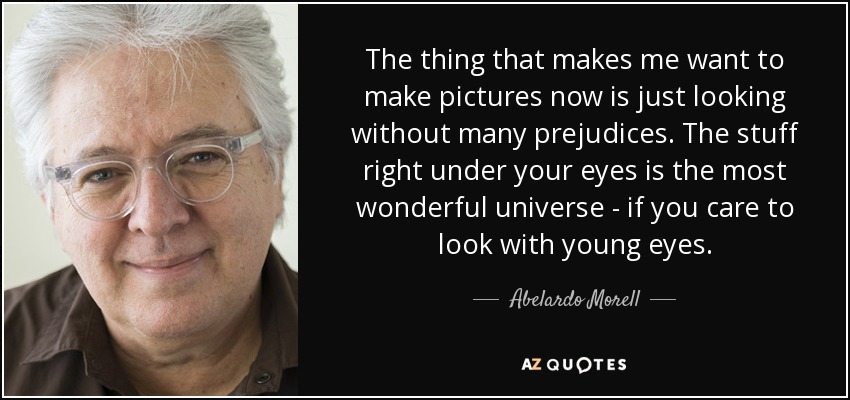 The thing that makes me want to make pictures now is just looking without many prejudices. The stuff right under your eyes is the most wonderful universe - if you care to look with young eyes. - Abelardo Morell