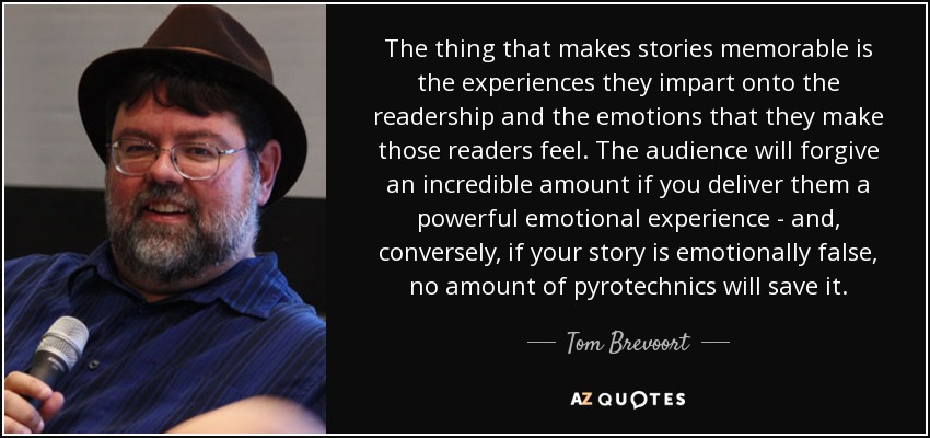 The thing that makes stories memorable is the experiences they impart onto the readership and the emotions that they make those readers feel. The audience will forgive an incredible amount if you deliver them a powerful emotional experience - and, conversely, if your story is emotionally false, no amount of pyrotechnics will save it. - Tom Brevoort