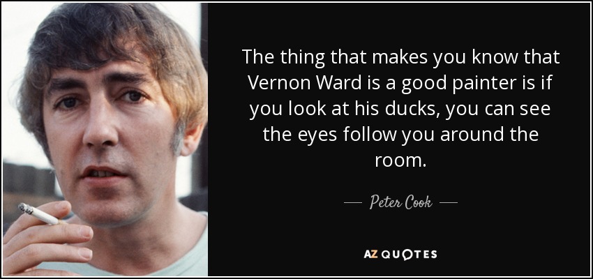 The thing that makes you know that Vernon Ward is a good painter is if you look at his ducks, you can see the eyes follow you around the room. - Peter Cook