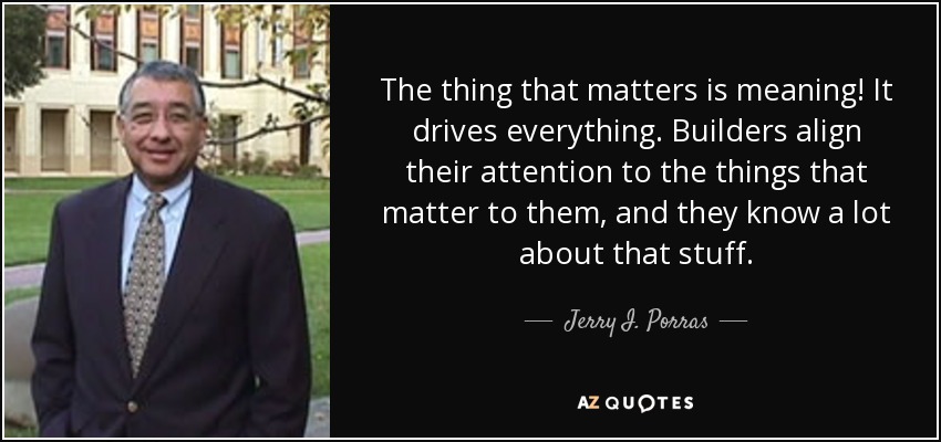 The thing that matters is meaning! It drives everything. Builders align their attention to the things that matter to them, and they know a lot about that stuff. - Jerry I. Porras