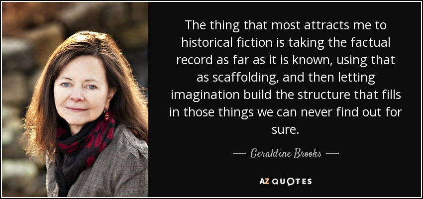 The thing that most attracts me to historical fiction is taking the factual record as far as it is known, using that as scaffolding, and then letting imagination build the structure that fills in those things we can never find out for sure. - Geraldine Brooks