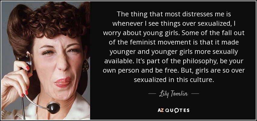 The thing that most distresses me is whenever I see things over sexualized, I worry about young girls. Some of the fall out of the feminist movement is that it made younger and younger girls more sexually available. It's part of the philosophy, be your own person and be free. But, girls are so over sexualized in this culture. - Lily Tomlin