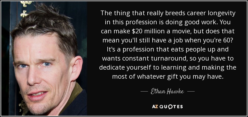 The thing that really breeds career longevity in this profession is doing good work. You can make $20 million a movie, but does that mean you'll still have a job when you're 60? It's a profession that eats people up and wants constant turnaround, so you have to dedicate yourself to learning and making the most of whatever gift you may have. - Ethan Hawke
