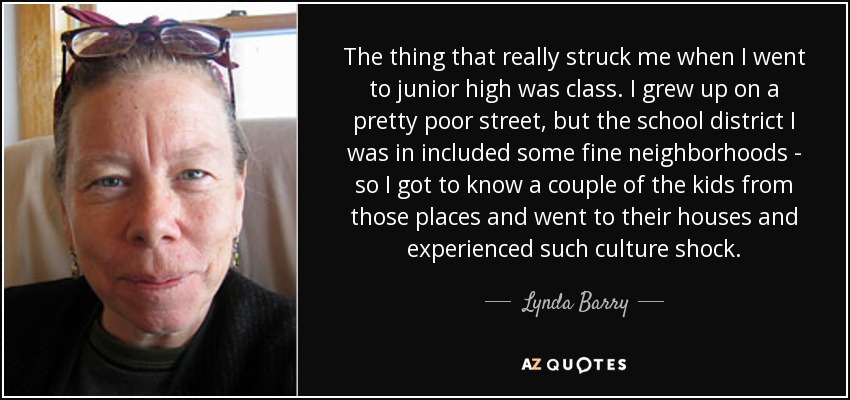 The thing that really struck me when I went to junior high was class. I grew up on a pretty poor street, but the school district I was in included some fine neighborhoods - so I got to know a couple of the kids from those places and went to their houses and experienced such culture shock. - Lynda Barry