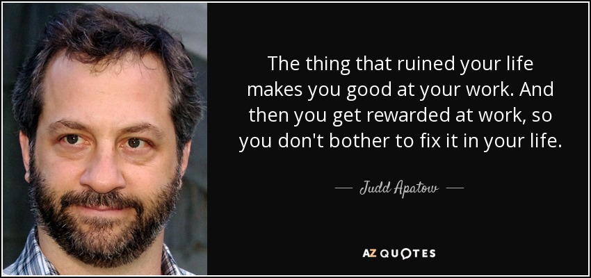 The thing that ruined your life makes you good at your work. And then you get rewarded at work, so you don't bother to fix it in your life. - Judd Apatow