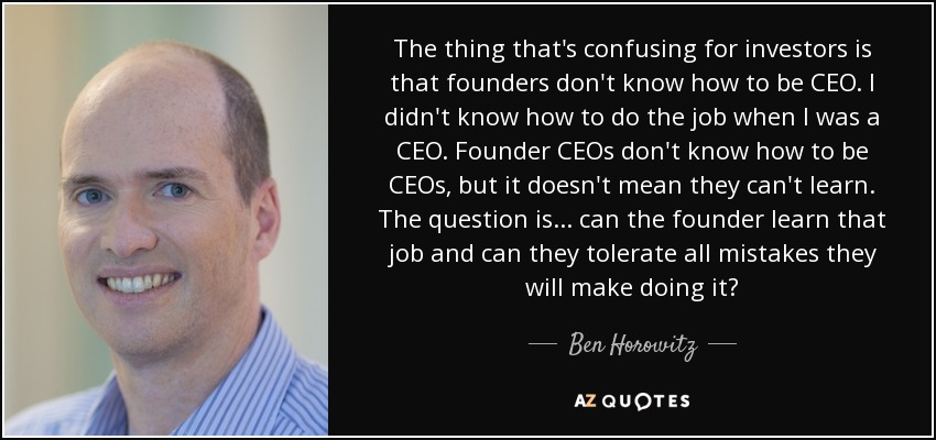 The thing that's confusing for investors is that founders don't know how to be CEO. I didn't know how to do the job when I was a CEO. Founder CEOs don't know how to be CEOs, but it doesn't mean they can't learn. The question is... can the founder learn that job and can they tolerate all mistakes they will make doing it? - Ben Horowitz