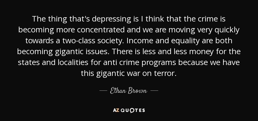 The thing that's depressing is I think that the crime is becoming more concentrated and we are moving very quickly towards a two-class society. Income and equality are both becoming gigantic issues. There is less and less money for the states and localities for anti crime programs because we have this gigantic war on terror. - Ethan Brown