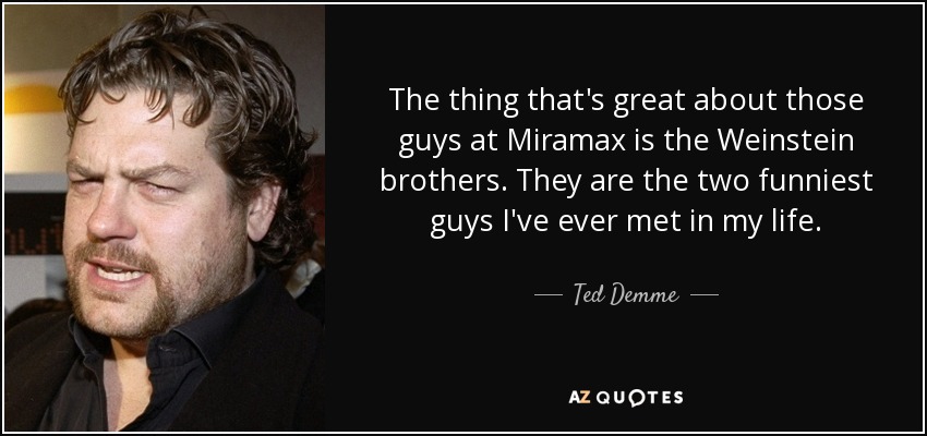 The thing that's great about those guys at Miramax is the Weinstein brothers. They are the two funniest guys I've ever met in my life. - Ted Demme