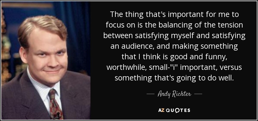 The thing that's important for me to focus on is the balancing of the tension between satisfying myself and satisfying an audience, and making something that I think is good and funny, worthwhile, small-