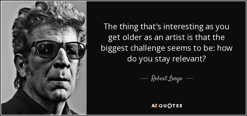 The thing that's interesting as you get older as an artist is that the biggest challenge seems to be: how do you stay relevant? - Robert Longo