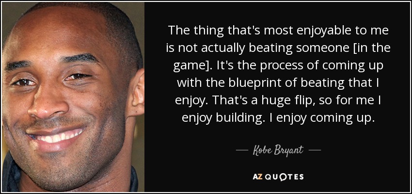 The thing that's most enjoyable to me is not actually beating someone [in the game]. It's the process of coming up with the blueprint of beating that I enjoy. That's a huge flip, so for me I enjoy building. I enjoy coming up. - Kobe Bryant