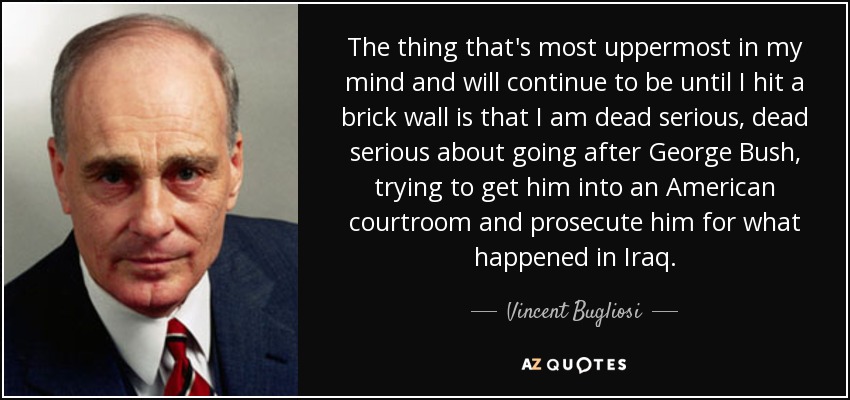 The thing that's most uppermost in my mind and will continue to be until I hit a brick wall is that I am dead serious, dead serious about going after George Bush, trying to get him into an American courtroom and prosecute him for what happened in Iraq. - Vincent Bugliosi