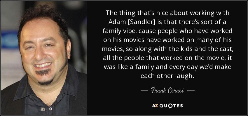 The thing that's nice about working with Adam [Sandler] is that there's sort of a family vibe, cause people who have worked on his movies have worked on many of his movies, so along with the kids and the cast, all the people that worked on the movie, it was like a family and every day we'd make each other laugh. - Frank Coraci