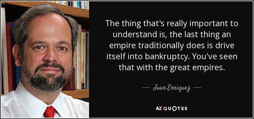 The thing that's really important to understand is, the last thing an empire traditionally does is drive itself into bankruptcy. You've seen that with the great empires. - Juan Enriquez