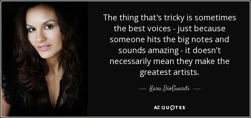 The thing that's tricky is sometimes the best voices - just because someone hits the big notes and sounds amazing - it doesn't necessarily mean they make the greatest artists. - Kara DioGuardi
