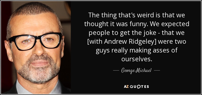 The thing that's weird is that we thought it was funny. We expected people to get the joke - that we [with Andrew Ridgeley] were two guys really making asses of ourselves. - George Michael