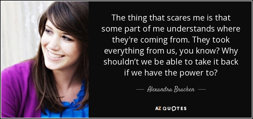 The thing that scares me is that some part of me understands where they're coming from. They took everything from us, you know? Why shouldn’t we be able to take it back if we have the power to? - Alexandra Bracken