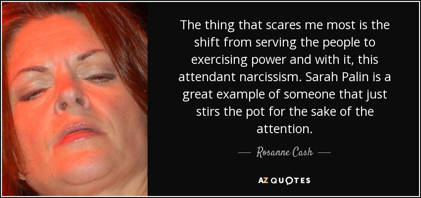 The thing that scares me most is the shift from serving the people to exercising power and with it, this attendant narcissism. Sarah Palin is a great example of someone that just stirs the pot for the sake of the attention. - Rosanne Cash