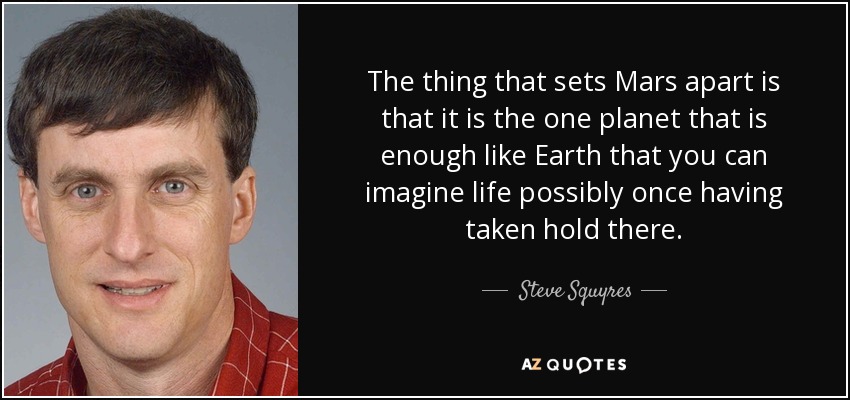 The thing that sets Mars apart is that it is the one planet that is enough like Earth that you can imagine life possibly once having taken hold there. - Steve Squyres