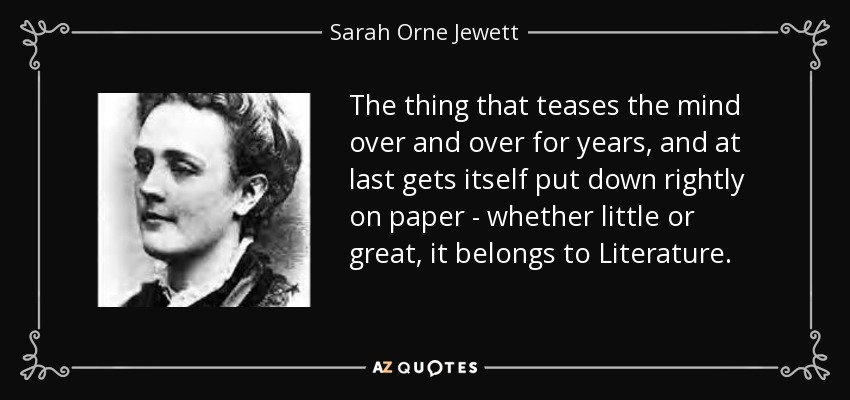 The thing that teases the mind over and over for years, and at last gets itself put down rightly on paper - whether little or great, it belongs to Literature. - Sarah Orne Jewett