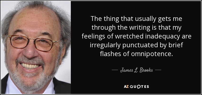 The thing that usually gets me through the writing is that my feelings of wretched inadequacy are irregularly punctuated by brief flashes of omnipotence. - James L. Brooks